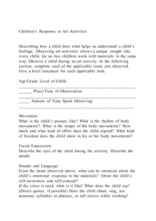 Children’s Response to Art Activities
Describing how a child does what helps us understand a child’s
feelings. Observing art activities allows a unique insight into
every child, for no two children work with materials in the same
way. Observe a child during an art activity. In the following
section, complete each of the applicable items you observed.
Give a brief statement for each applicable item.
Age/Grade Level of Child:
_____________________________________________________
______ Place/Time of Observation:
_____________________________________________________
_____ Amount of Time Spent Observing:
____________________________________________________
Movement:
What is the child’s posture like? What is the rhythm of body
movements? What is the tempo of the body movements? How
much and what kind of effort does the child expend? What kind
of freedom does the child show in his or her body movements?
Facial Expression:
Describe the eyes of the child during the activity. Describe the
mouth.
Sounds and Language:
From the items observed above, what can be surmised about the
child’s emotional response to the materials? About the child’s
self-awareness and self-concept?
If the voice is used, what is it like? What does the child say?
(Direct quotes, if possible) Does the child chant, sing, use
nonsense syllables or phrases, or tell stories while working?
 