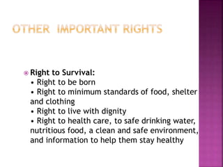  Right to Survival:
• Right to be born
• Right to minimum standards of food, shelter
and clothing
• Right to live with dignity
• Right to health care, to safe drinking water,
nutritious food, a clean and safe environment,
and information to help them stay healthy
 