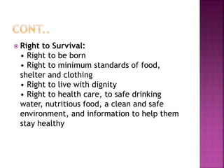  Right to Survival:
• Right to be born
• Right to minimum standards of food,
shelter and clothing
• Right to live with dignity
• Right to health care, to safe drinking
water, nutritious food, a clean and safe
environment, and information to help them
stay healthy
 