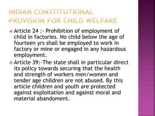  Article 24 :- Prohibition of employment of
child in factories. No child below the age of
fourteen yrs shall be employed to work in
factory or mine or engaged in any hazardous
employment.
 Article 39:-The state shall in particular direct
its policy towards securing that the health
and strength of workers men/women and
tender age children are not abused. By this
article children and youth are protected
against exploitation and against moral and
material abandoment.
 