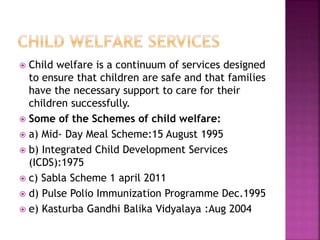  Child welfare is a continuum of services designed
to ensure that children are safe and that families
have the necessary support to care for their
children successfully.
 Some of the Schemes of child welfare:
 a) Mid- Day Meal Scheme:15 August 1995
 b) Integrated Child Development Services
(ICDS):1975
 c) Sabla Scheme 1 april 2011
 d) Pulse Polio Immunization Programme Dec.1995
 e) Kasturba Gandhi Balika Vidyalaya :Aug 2004
 