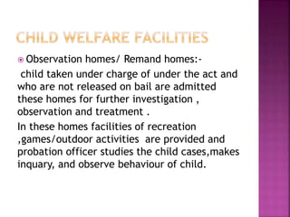  Observation homes/ Remand homes:-
child taken under charge of under the act and
who are not released on bail are admitted
these homes for further investigation ,
observation and treatment .
In these homes facilities of recreation
,games/outdoor activities are provided and
probation officer studies the child cases,makes
inquary, and observe behaviour of child.
 