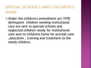  Under the children's amendment act 1978
delinquent children needing institutional
care are sent to specials schools and
neglected children needy for institutional
care sent to childrens home for provide care
,education , training and treatment to the
needy children.
 