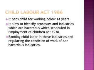  It bans child for working below 14 years.
 It aims to identify processes and industries
which are hazardous which scheduled in
Employment of children act 1938.
 Banning child labor in these industries and
regulating the condition of work of non
hazardous industries.
 
