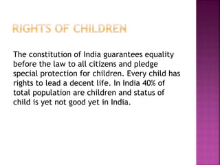 The constitution of India guarantees equality
before the law to all citizens and pledge
special protection for children. Every child has
rights to lead a decent life. In India 40% of
total population are children and status of
child is yet not good yet in India.
 