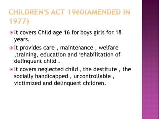  It covers Child age 16 for boys girls for 18
years.
 It provides care , maintenance , welfare
,training, education and rehabilitation of
delinquent child .
 It covers neglected child , the destitute , the
socially handicapped , uncontrollable ,
victimized and delinquent children.
 