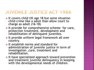  It covers child till age 18 but some situation
child crime like a adult than allow court to
charge as adult (16-18)
 It provide for comprehensive scheme for care,
protection treatment, development and
rehabilitation of delinquent juveniles.
 It provide uniform legal framework all over
country.
 It establish norms and standard for
administration of juvenile justice in term of
investigation ,care, treatment and
rehabilitation.
 It have specialized approach toward prevention
and treatment juvenile delinquency in keeping
with the developmental needs of children.
 