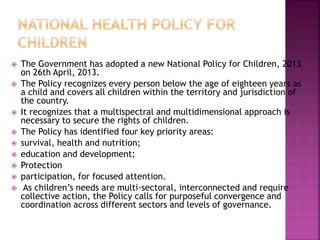  The Government has adopted a new National Policy for Children, 2013
on 26th April, 2013.
 The Policy recognizes every person below the age of eighteen years as
a child and covers all children within the territory and jurisdiction of
the country.
 It recognizes that a multispectral and multidimensional approach is
necessary to secure the rights of children.
 The Policy has identified four key priority areas:
 survival, health and nutrition;
 education and development;
 Protection
 participation, for focused attention.
 As children’s needs are multi-sectoral, interconnected and require
collective action, the Policy calls for purposeful convergence and
coordination across different sectors and levels of governance.
 