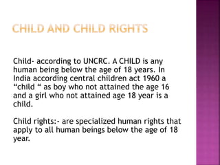 Child- according to UNCRC. A CHILD is any
human being below the age of 18 years. In
India according central children act 1960 a
“child “ as boy who not attained the age 16
and a girl who not attained age 18 year is a
child.
Child rights:- are specialized human rights that
apply to all human beings below the age of 18
year.
 