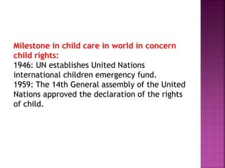 Milestone in child care in world in concern
child rights:
1946: UN establishes United Nations
international children emergency fund.
1959: The 14th General assembly of the United
Nations approved the declaration of the rights
of child.
 