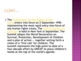  The Convention on the Rights of the
Child enters into force on 2 September 1990 –
representing the most rapid entry-into-force of
any human rights treaty. The World Summit for
Children is held in New York in September. The
Summit adopts the World Declaration on
Survival, Protection, Development of Children
and a plan of action -- together setting forth a
vision of a ‘first call’ for children. The
Summit represents the high point to date of a
four-decade effort by UNICEF to place children’s
needs at the top of the world’s agenda.
 