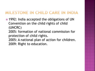  1992: India accepted the obligations of UN
Convention on the child rights of child
(UNCRC)
2005: formation of national commission for
protection of child rights.
2005: A national plan of action for children.
2009: Right to education.
 