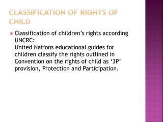  Classification of children’s rights according
UNCRC:
United Nations educational guides for
children classify the rights outlined in
Convention on the rights of child as ‘3P’
provision, Protection and Participation.
 
