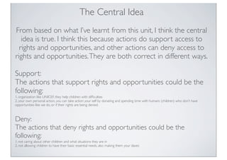 The Central Idea
From based on what I’ve learnt from this unit, I think the central
idea is true. I think this because actions do support access to
rights and opportunities, and other actions can deny access to
rights and opportunities.They are both correct in different ways.
Support:
The actions that support rights and opportunities could be the
following:
1. organization like UNICEF, they help children with difﬁculties
2. your own personal action, you can take action your self by donating and spending time with humans (children) who don’t have
opportunities like we do, or if their rights are being denied.
Deny:
The actions that deny rights and opportunities could be the
following:
1. not caring about other children and what situations they are in
2. not allowing children to have their basic essential needs, also making them your slaves
 