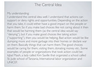 The Central Idea
My understanding:
I understand the central idea well. I understand that actions can
support or deny rights and opportunities. Depending on the action
that you take, it could either have a good impact on the people or
harm them. So if you make bad choices like not caring about it then
that would be harming them (as the central idea would say
“denying”), but if you make good choices like taking action
(“supporting”), then you would be helping. Bad action would be like
dumping more and more garbage into their homes or declare war
on them. Basically things that can harm them.The good choices
would be caring for them, visiting them, donating money etc.. Some
examples of people or organizations that took action could be:
Iqbal Masih, a lady called Kim Saville that organized a school called
St. Jude school ofTanzania, International labor organization and
UNICEF.
 