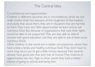 The Central Idea
Circumstances and opportunities:
Children in different countries are in circumstances which do not
really involve them but because of the roughness of the masters
and adults that abuse them, they are in situations that are harmful
to them.They have very little opportunities to learn and to eat
nutritious food. But because of organizations that care, their rights
would be able to be supported.They are also able to attend
schools with good education and they are able to eat at least some
nutritious foods.
Other children in the world are in better circumstances, where they
have a bed, a family, and healthy, nutritious food.They don’t have to
work long hours just to get a little money because their parents
already have good jobs that earn lots of money.They chances of
opportunities are very high, in other words they have a better
chance of going to school and being free.
 