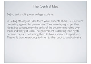 The Central Idea
BeiJing tanks rolling over college students:
In BeiJing 4th of June1989, there were students about 19 - 23 were
protesting against the government.They were trying to get their
rights, but consequently the tanks of the government rolled over
them and they got killed.The government is denying their rights
because they are not letting them to have a chance to speak out.
They only want everybody to listen to them, not to anybody else.
 
