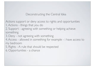 Deconstructing the Central Idea
Actions support or deny access to rights and opportunities
1.Actions - things that you do
2. Support - agreeing with something or helping achieve
something
3. Deny - not agreeing with something
4.Access - allowed in something for example - i have access to
my bedroom
5. Rights - A rule that should be respected
6. Opportunities - a chance
 