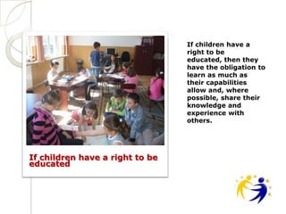 If children have a
                                 right to be
                                 educated, then they
                                 have the obligation to
                                 learn as much as
                                 their capabilities
                                 allow and, where
                                 possible, share their
                                 knowledge and
                                 experience with
                                 others.




If children have a right to be
educated
 