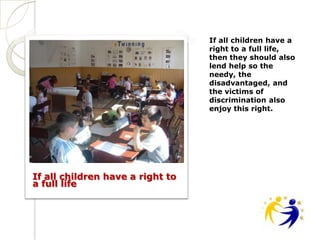If all children have a
                                  right to a full life,
                                  then they should also
                                  lend help so the
                                  needy, the
                                  disadvantaged, and
                                  the victims of
                                  discrimination also
                                  enjoy this right.




If all children have a right to
a full life
 