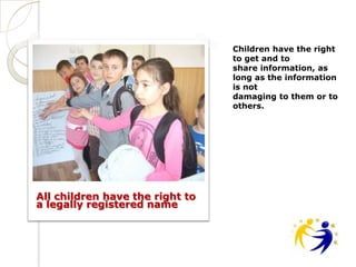 Children have the right
                                 to get and to
                                 share information, as
                                 long as the information
                                 is not
                                 damaging to them or to
                                 others.




All children have the right to
a legally registered name
 