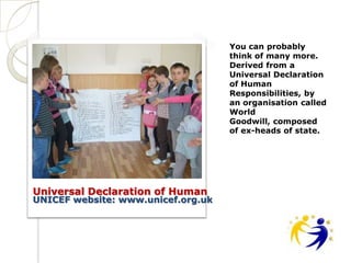 You can probably
                                    think of many more.
                                    Derived from a
                                    Universal Declaration
                                    of Human
                                    Responsibilities, by
                                    an organisation called
                                    World
                                    Goodwill, composed
                                    of ex-heads of state.




Universal Declaration of Human
UNICEF website: www.unicef.org.uk
 