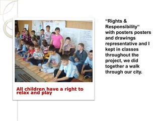 “Rights &
                               Responsibility“
                               with posters posters
                               and drawings
                               representative and I
                               kept in classes
                               throughout the
                               project, we did
                               together a walk
                               through our city.


All children have a right to
relax and play
 