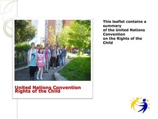This leaflet contains a
                            summary
                            of the United Nations
                            Convention
                            on the Rights of the
                            Child




United Nations Convention
Rights of the Child
 