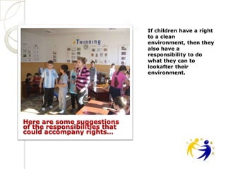 If children have a right
                               to a clean
                               environment, then they
                               also have a
                               responsibility to do
                               what they can to
                               lookafter their
                               environment.




Here are some suggestions
of the responsibilities that
could accompany rights…
 