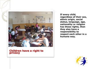 If every child,
                           regardless of their sex,
                           ethnic origin, social
                           status, language, age,
                           nationality or religion
                           has these rights, then
                           they also have a
                           responsibility to
                           respect each other in a
                           humane way.




Children have a right to
privacy
 