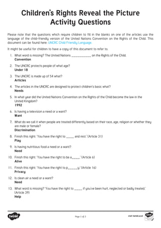 Children’s Rights Reveal the Picture
Activity Questions
Please note that the questions which require children to fill in the blanks on one of the articles use the
language of the child-friendly version of the United Nations Convention on the Rights of the Child. This
document can be found here: UNCRC Child Friendly Language.
It might be useful for children to have a copy of this document to refer to.
1.	 What word is missing? The United Nations __________ on the Rights of the Child.
Convention
2.	 The UNCRC protects people of what age?
Under 18
3.	 The UNCRC is made up of 54 what?
Articles
4.	 The articles in the UNCRC are designed to protect children’s basic what?
Needs
5.	 In what year did the United Nations Convention on the Rights of the Child become the law in the
United Kingdom?
1992
6.	 Is having a television a need or a want?
Want
7.	 What do we call it when people are treated differently based on their race, age, religion or whether they
are male or female?
Discrimination
8.	 Finish this right: ‘You have the right to ____ and rest.’ (Article 31)
Play
9.	 Is having nutritious food a need or a want?
Need
10.	 Finish this right: ‘You have the right to be a____.’ (Article 6)
Alive
11.	 Finish this right: ‘You have the right to p_____y.’ (Article 16)
Privacy
12.	 Is clean air a need or a want?
Need
13.	 What word is missing? ‘You have the right to ____ if you’ve been hurt, neglected or badly treated.’
(Article 39)
Help
Page 1 of 2 visit twinkl.scot
 