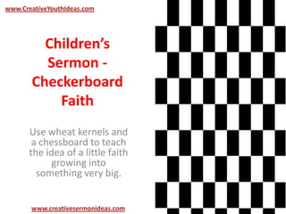 Children’s
Sermon -
Checkerboard
Faith
Use wheat kernels and
a chessboard to teach
the idea of a little faith
growing into
something very big.
www.creativesermonideas.com
www.CreativeYouthIdeas.com
 