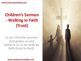 www.CreativeYouthIdeas.com




   Children’s Sermon
   - Walking in Faith
         (Trust)

   In our Christian journey
       God guides us and
  protects us as we walk by
      faith (trust in God).


      www.creativesermonideas.com
 