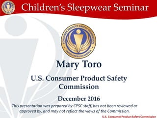 This presentation was prepared by CPSC staff, has not been reviewed or
approved by, and may not reflect the views of the Commission. 1
Children’s Sleepwear Seminar
Mary Toro
U.S. Consumer Product Safety
Commission
December 2016
 