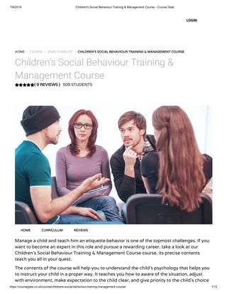 7/9/2019 Children's Social Behaviour Training & Management Course - Course Gate
https://coursegate.co.uk/course/childrens-social-behaviour-training-management-course/ 1/12
( 9 REVIEWS )
HOME / COURSE / EMPLOYABILITY / CHILDREN'S SOCIAL BEHAVIOUR TRAINING & MANAGEMENT COURSE
Children's Social Behaviour Training &
Management Course
509 STUDENTS
Manage a child and teach him an etiquette behavior is one of the topmost challenges. If you
want to become an expert in this role and pursue a rewarding career, take a look at our
Children’s Social Behaviour Training & Management Course course. its precise contents
teach you all in your quest.
The contents of the course will help you to understand the child’s psychology that helps you
to instruct your child in a proper way. It teaches you how to aware of the situation, adjust
with environment, make expectation to the child clear, and give priority to the child’s choice
HOME CURRICULUM REVIEWS
LOGIN
 