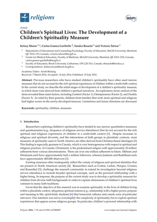 religions
Article
Children’s Spiritual Lives: The Development of a
Children’s Spirituality Measure
Kelsey Moore 1,*, Carlos Gomez-Garibello 2, Sandra Bosacki 3 and Victoria Talwar 1
1 Department of Educational and Counseling Psychology, Faculty of Education, McGill University, Montréal,
QC H3A 1Y2, Canada; victoria.talwar@mcgill.ca
2 Centre for Medical Education, Faculty of Medicine, McGill University, Montréal, QC H3A 1H3, Canada;
carlos.gomez-garibello@mcgill.ca
3 Faculty of Education, Brock University, Catharines, ON L2S 3A1, Canada; sbosacki@brocku.ca
* Correspondence: kelsey.moore@mail.mcgill.ca
Academic Editor: Arndt Büssing
Received: 7 March 2016; Accepted: 14 July 2016; Published: 25 July 2016
Abstract: Previous researchers who have studied children’s spirituality have often used narrow
measures that do not account for the rich spiritual experiences of children within a multi-faith context.
In the current study, we describe the initial stages of development of a children’s spirituality measure,
in which items were derived from children’s spiritual narratives. An exploratory factor analysis of the
items revealed three main factors, including Comfort (Factor 1), Omnipresence (Factor 2), and Duality
(Factor 3). As rated by their parents, children from families that were more spiritual and religious
had higher scores on the newly-developed measure. Limitations and future directions are discussed.
Keywords: spirituality; children; measures
1. Introduction
Researchers exploring children’s spirituality have tended to use narrow quantitative measures
and questionnaires (e.g., frequency of religious service attendance) that do not account for the rich
spiritual and religious experiences of children in a multi-faith context [1]. Despite increases in
religious and spiritual diversity, and the interactions of faith groups in pluralistic contexts, most
measures of spirituality used in North America are often derived from Christian-based ideologies [2].
This ﬁnding is especially germane to Canada, which is very heterogeneous with respect to spiritual and
religious practices. In Canada, Christianity is the predominant religion with approximately 22 million
adherents from various denominations. There are over one million adherents to Islam. Sikhism and
Hinduism each have approximately half a million followers, whereas Judaism and Buddhism each
have approximately 400,000 observers [3].
Existing measures often inadequately reﬂect the variety of religious and spiritual identities that
are present in North American society [4]. Researchers such as Cotton, Larkin, Hoopes, Cromer,
and Rosenthal [5], challenge the research community to extend its investigation beyond religious
service attendance to include broader spiritual concepts, such as the personal relationship with a
higher being. In response, the purpose of the current study was to develop a spirituality measure for
children from diverse faith backgrounds in order to capture dimensions of children’s spiritual lives
common to many faith traditions.
Given that the objective of this research was to examine spirituality in the lives of children living
within a pluralistic context, ubiquitous spiritual notions (e.g., relationship with a higher power, purpose
and meaning in life, spirit-body dualism) [6] that transcend cultures and creeds were of particular
relevance. Our intention was not to oversimplify the complexity of spirituality, but to explore spiritual
experiences that appear across religious groups. In particular, children’s personal relationship with
Religions 2016, 7, 95; doi:10.3390/rel7080095 www.mdpi.com/journal/religions
 