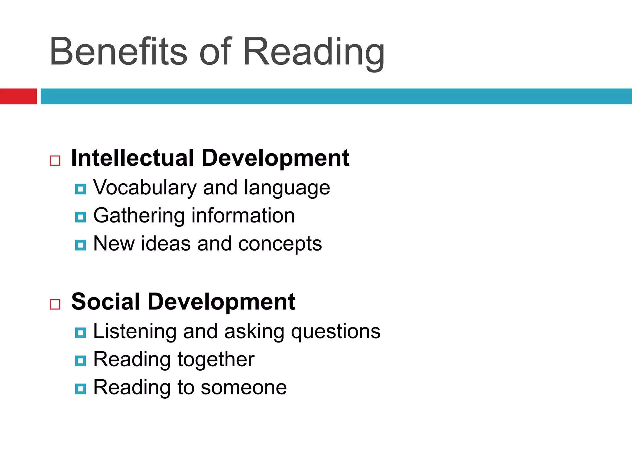 Benefits of Reading

   Intellectual Development
     Vocabulary and language
     Gathering information
     New ideas and concepts



   Social Development
     Listening and asking questions
     Reading together
     Reading to someone
 
