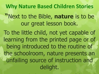 Why Nature Based Children Stories
“Next to the Bible, nature is to be
our great lesson book.
To the little child, not yet capable of
learning from the printed page or of
being introduced to the routine of
the schoolroom, nature presents an
unfailing source of instruction and
delight.
 