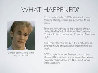 WHAT HAPPENED?
                               Commercial children’s TV broadened to cover
                               children of all ages, from pre-preschool to late-
                               teens.

                               Teen girls contributed to the creation of new
                               netlets like The WB. And shows like Dawson’s
                               Creek sold them clothes by J. Crew and American
                               Eagle.

                               The Three Hour Rule required the networks to
                               air three hours of educational programming per
                               week.
Dawson Leery: Crying all the
     way to the bank           ABC brought in shows from parent company
                               Disney, CBS brought in shows from fellow Viacom
                               property Nickelodeon, and NBC aired shows
                               from Discovery.
 