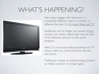 WHAT’S HAPPENING?
      Kids today engage with television in a
      completely different way, in a number of
      different formats. Or, it’s more than just TV.

      Audiences are no longer just passive. iCarly
      viewers can create videos that may be used
      in the ﬁctional webcast on the actual
      program.

      Web 2.0 and social media properties for TV
      shows make you write sentences like the
      one above.

      Traditional models of understanding children
      as media watchers no longer apply.
 