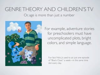 GENRE THEORY AND CHILDREN’S TV
      Or, age is more than just a number


                    For example, adventure stories
                     for preschoolers must have
                      uncomplicated plots, bright
                     colors, and simple language.


                      Fun fact: Nick, Jr. used to air just one episode
                      of “Blue’s Clues” a week—in the same time
                      slot every day.
 