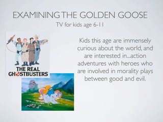 EXAMINING THE GOLDEN GOOSE
        TV for kids age 6-11

                 Kids this age are immensely
                curious about the world, and
                   are interested in...action
                adventures with heroes who
                are involved in morality plays
                   between good and evil.
 