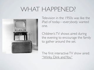 WHAT HAPPENED?
     Television in the 1950s was like the
     iPad of today—everybody wanted
     one.

     Children’s TV shows aired during
     the evening to encourage the family
     to gather around the set.


     The ﬁrst interactive TV show aired:
     “Winky Dink and You”
 