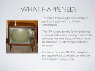 WHAT HAPPENED?
     TV shifted from singular sponsorship to
     participating sponsorship. (Hello,
     commercials!)

     The “TV is good for the family” pitch was
     a success. Kids shows no longer needed to
     occupy prime time slots, and were moved
     to someplace (a lot) cheaper: Saturday
     mornings.

     Hanna-Barbera simpliﬁed the animation
     process, making it far more cost-effective.
     For example: “Scooby-Doo”
 