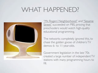 WHAT HAPPENED?
     “Mr. Rogers’ Neighborhood” and “Sesame
     Street” succeeded on PBS, proving that
     preschoolers would watch high-quality
     educational programming.

     The networks completely ignored this, to
     chase the golden goose of children’s TV
     demos: 6- to 11-year-olds.

     Government legislation in the late ‘70s
     created a large number of independent TV
     stations with many programming hours to
     ﬁll.
 