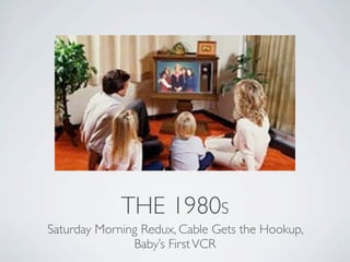 THE 1980S
Saturday Morning Redux, Cable Gets the Hookup,
               Baby’s First VCR
 