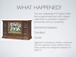 WHAT HAPPENED?
     The new independent TV stations ﬁlled
     their programming hours with cheaply
     made ﬁrst-run animation created in
     partnership with toy companies.

     “Jem! And the Holograms”

     “Care Bears”

     “G.I. Joe”

     Aggressive marketing to children continued
     with the explosion of the children’s home
     video market and widespread adoption of
     cable TV.
 