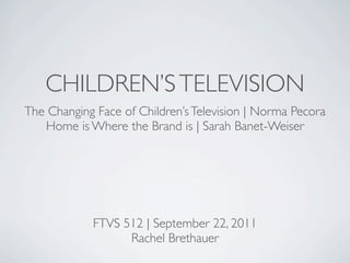 CHILDREN’S TELEVISION
The Changing Face of Children’s Television | Norma Pecora
   Home is Where the Brand is | Sarah Banet-Weiser




            FTVS 512 | September 22, 2011
                  Rachel Brethauer
 