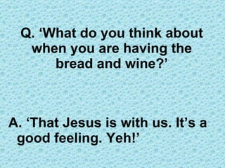 A. ‘That Jesus is with us. It’s a good feeling. Yeh!’ Q. ‘What do you think about when you are having the bread and wine?’ 
