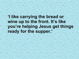 ‘ I like carrying the bread or wine up to the front. It’s like you’re helping Jesus get things ready for the supper.’ 